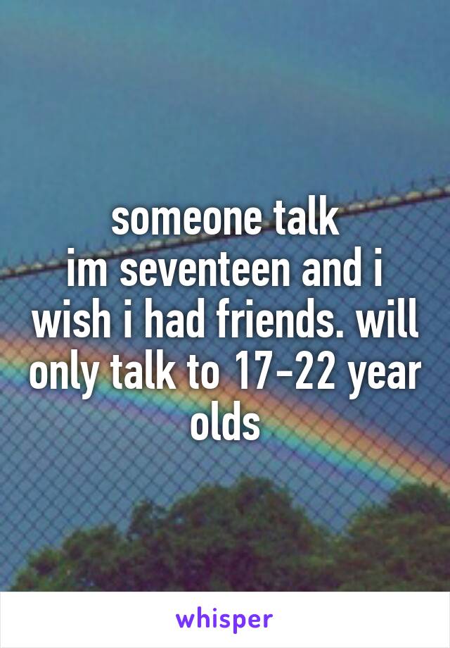 someone talk
im seventeen and i wish i had friends. will only talk to 17-22 year olds