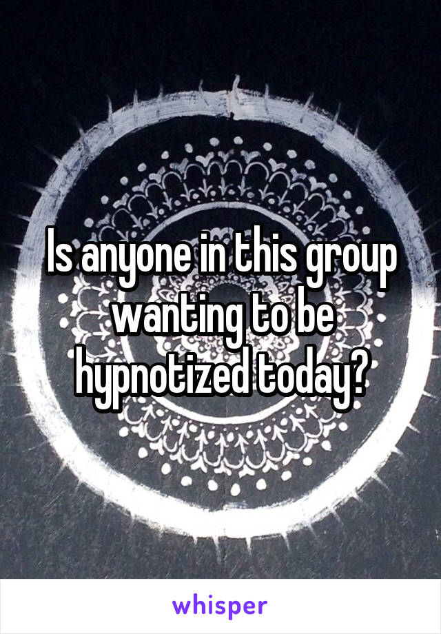 Is anyone in this group wanting to be hypnotized today?