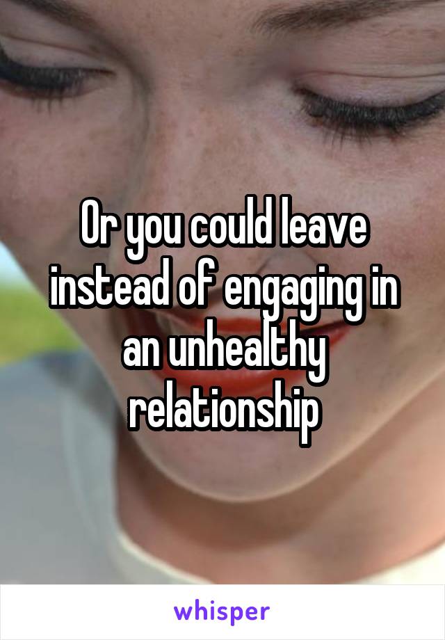 Or you could leave instead of engaging in an unhealthy relationship