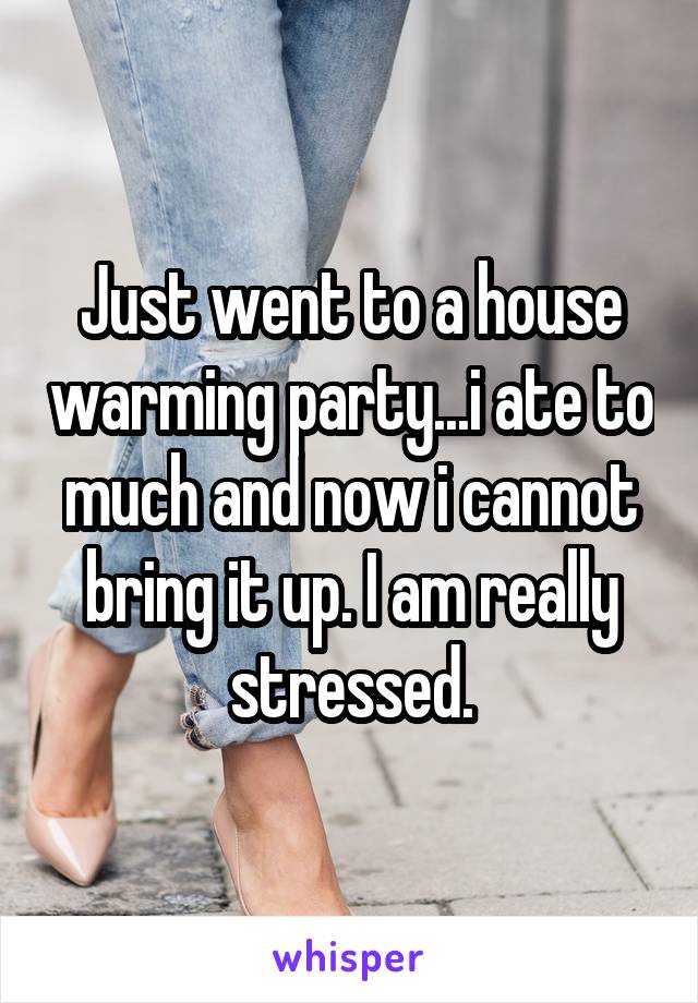 Just went to a house warming party...i ate to much and now i cannot bring it up. I am really stressed.