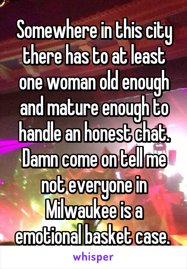 Somewhere in this city there has to at least one woman old enough and mature enough to handle an honest chat. Damn come on tell me not everyone in Milwaukee is a emotional basket case. 