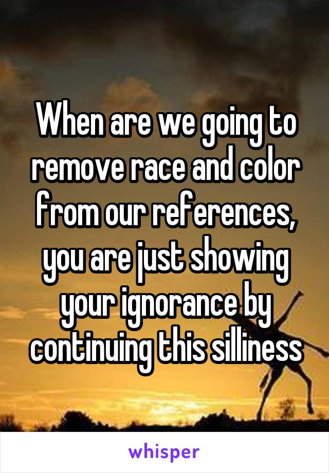 When are we going to remove race and color from our references, you are just showing your ignorance by continuing this silliness