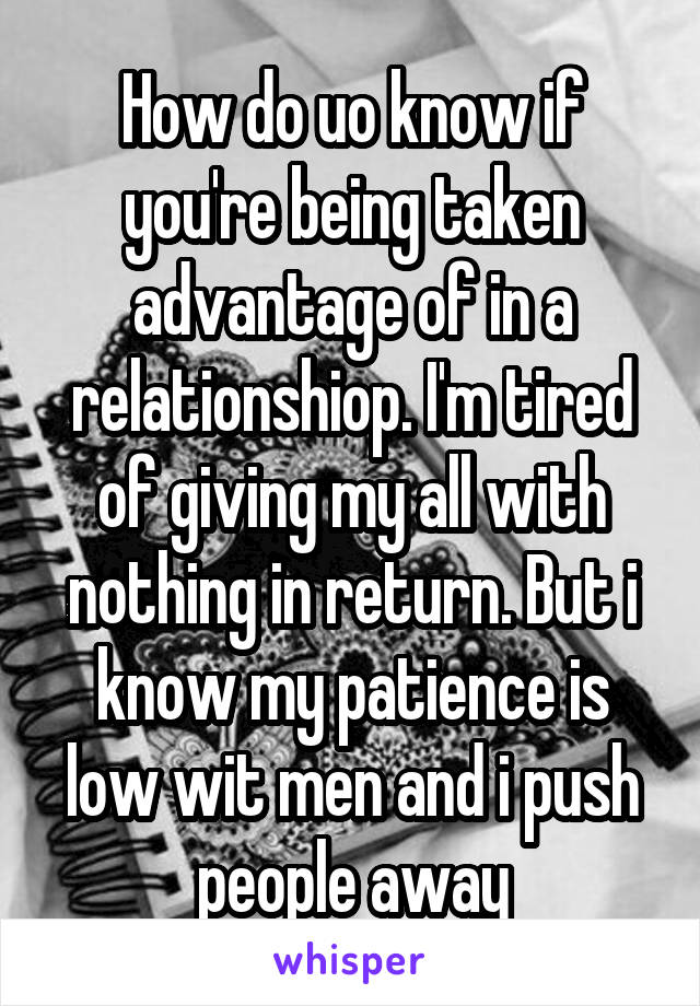 How do uo know if you're being taken advantage of in a relationshiop. I'm tired of giving my all with nothing in return. But i know my patience is low wit men and i push people away