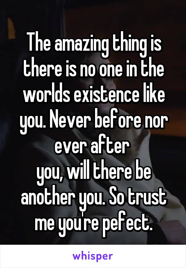 The amazing thing is there is no one in the worlds existence like you. Never before nor ever after 
you, will there be another you. So trust me you're pefect.