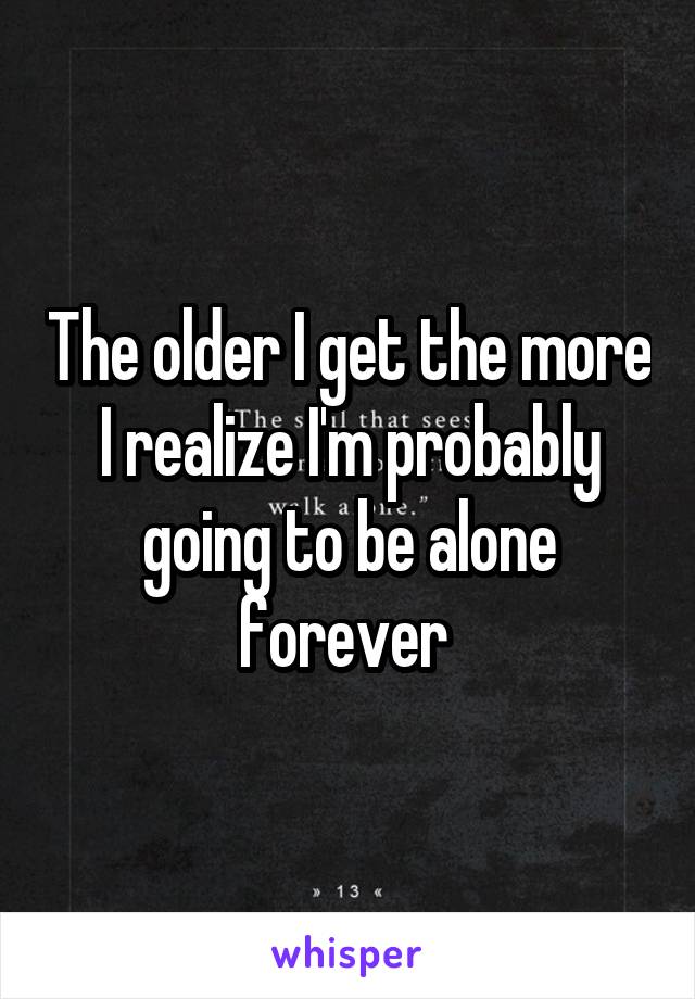 The older I get the more I realize I'm probably going to be alone forever 