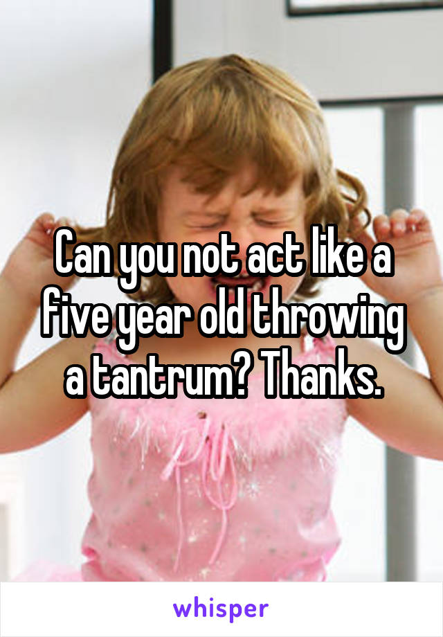 Can you not act like a five year old throwing a tantrum? Thanks.