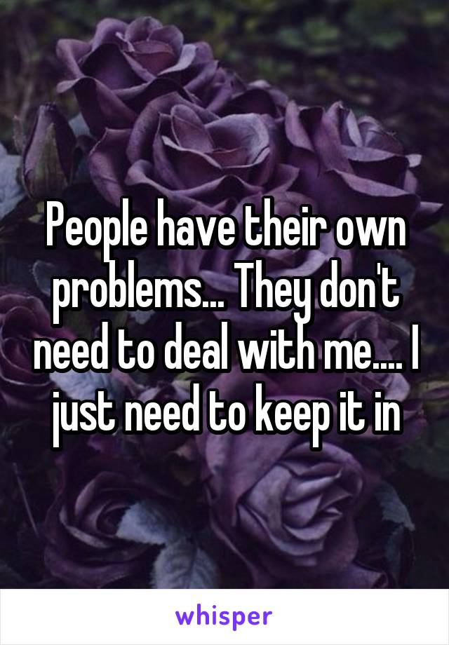 People have their own problems... They don't need to deal with me.... I just need to keep it in