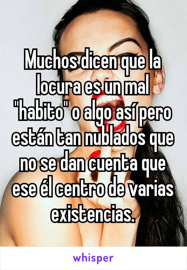 Muchos dicen que la locura es un mal "habito" o algo así pero están tan nublados que no se dan cuenta que ese él centro de varias existencias.