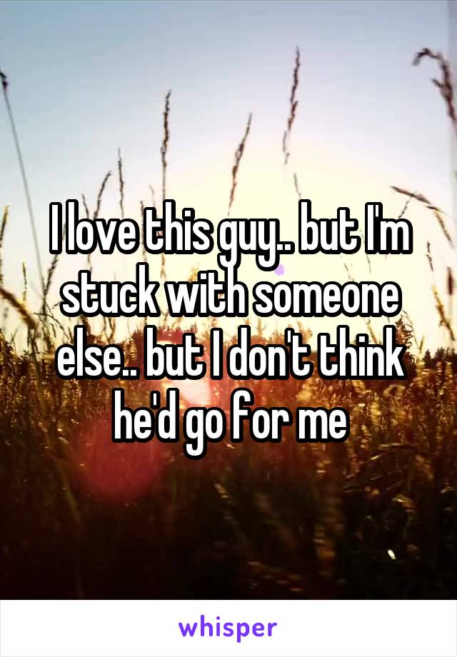 I love this guy.. but I'm stuck with someone else.. but I don't think he'd go for me