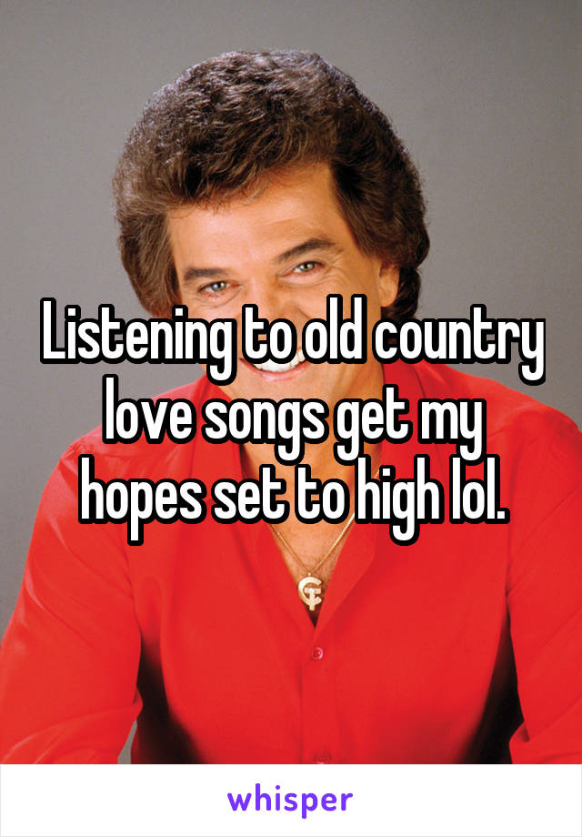 Listening to old country love songs get my hopes set to high lol.