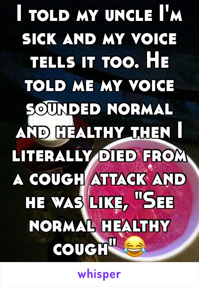 I told my uncle I'm sick and my voice tells it too. He told me my voice sounded normal and healthy then I literally died from a cough attack and he was like, "See normal healthy cough" 😂