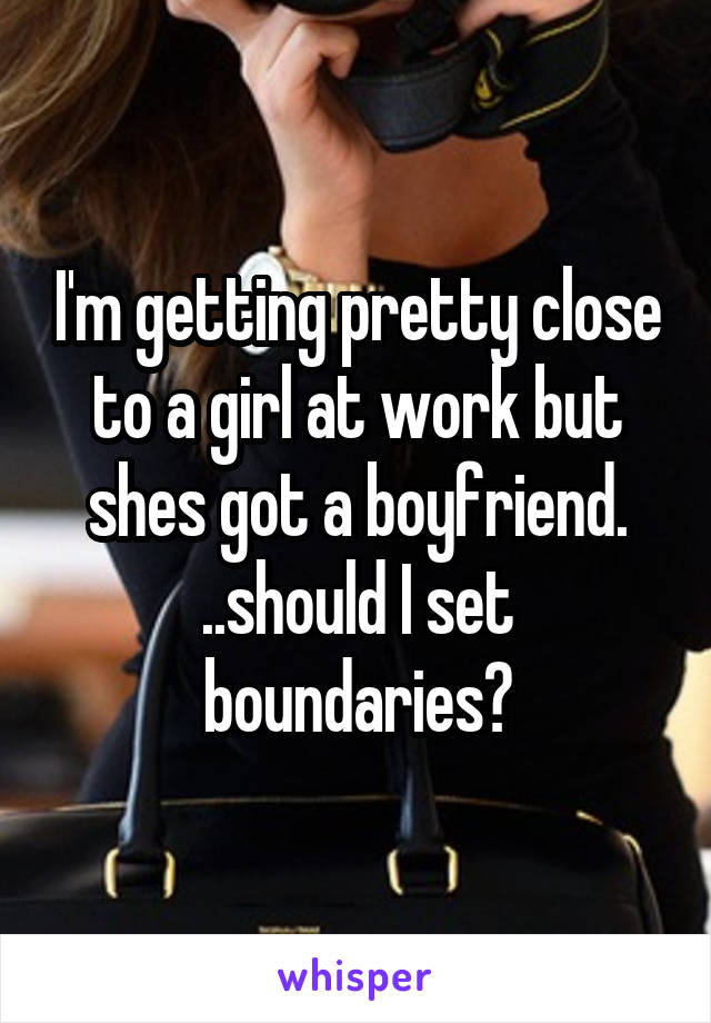 I'm getting pretty close to a girl at work but shes got a boyfriend. ..should I set boundaries?