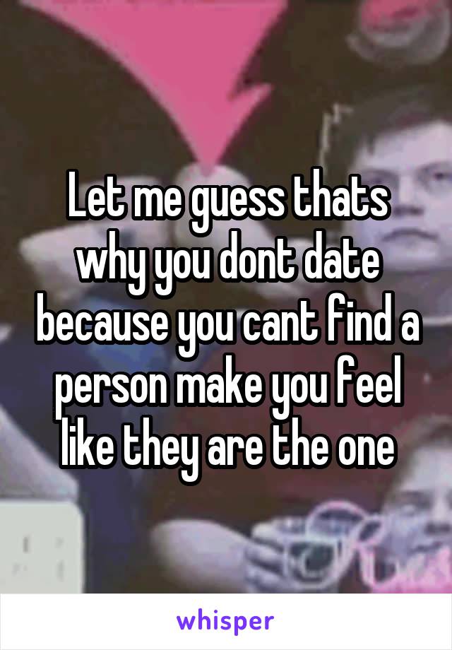 Let me guess thats why you dont date because you cant find a person make you feel like they are the one