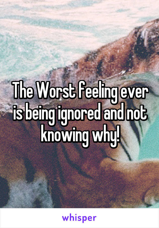 The Worst feeling ever is being ignored and not knowing why!