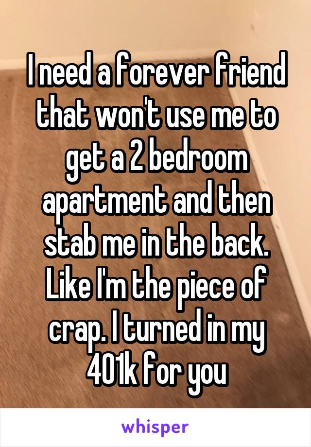 I need a forever friend that won't use me to get a 2 bedroom apartment and then stab me in the back. Like I'm the piece of crap. I turned in my 401k for you