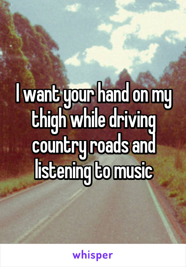 I want your hand on my thigh while driving country roads and listening to music