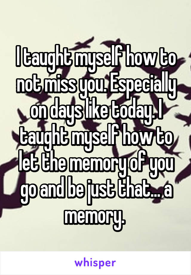 I taught myself how to not miss you. Especially on days like today. I taught myself how to let the memory of you go and be just that... a memory. 