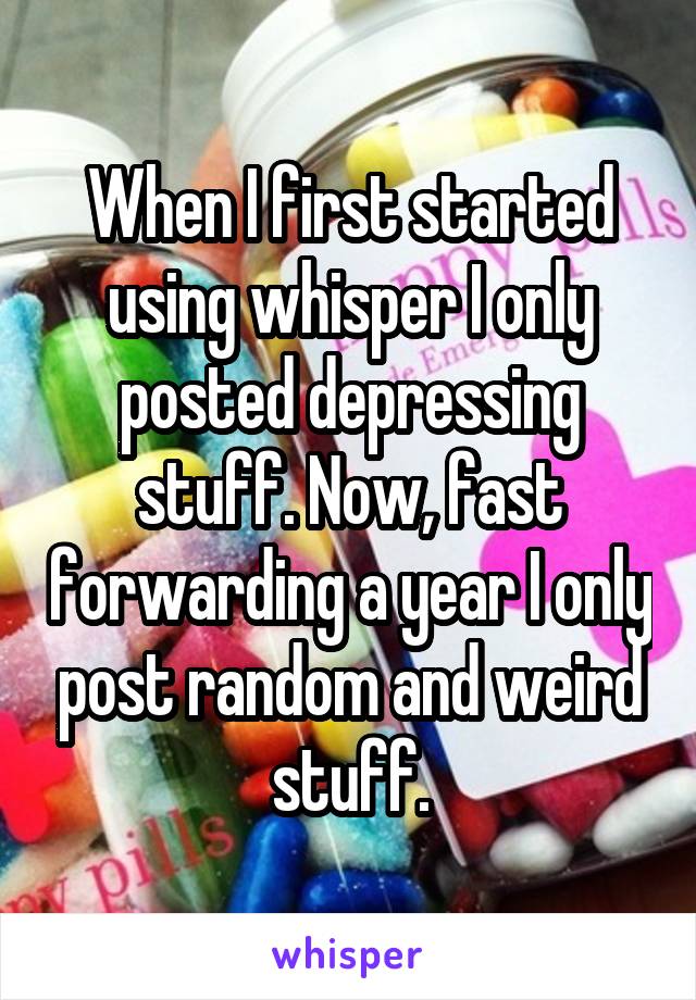 When I first started using whisper I only posted depressing stuff. Now, fast forwarding a year I only post random and weird stuff.