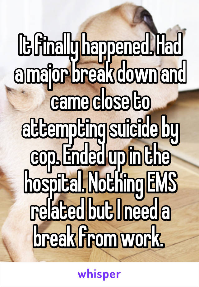 It finally happened. Had a major break down and came close to attempting suicide by cop. Ended up in the hospital. Nothing EMS related but I need a break from work. 