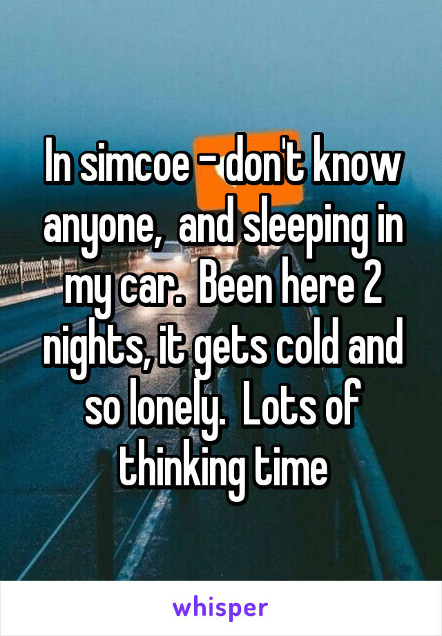 In simcoe - don't know anyone,  and sleeping in my car.  Been here 2 nights, it gets cold and so lonely.  Lots of thinking time