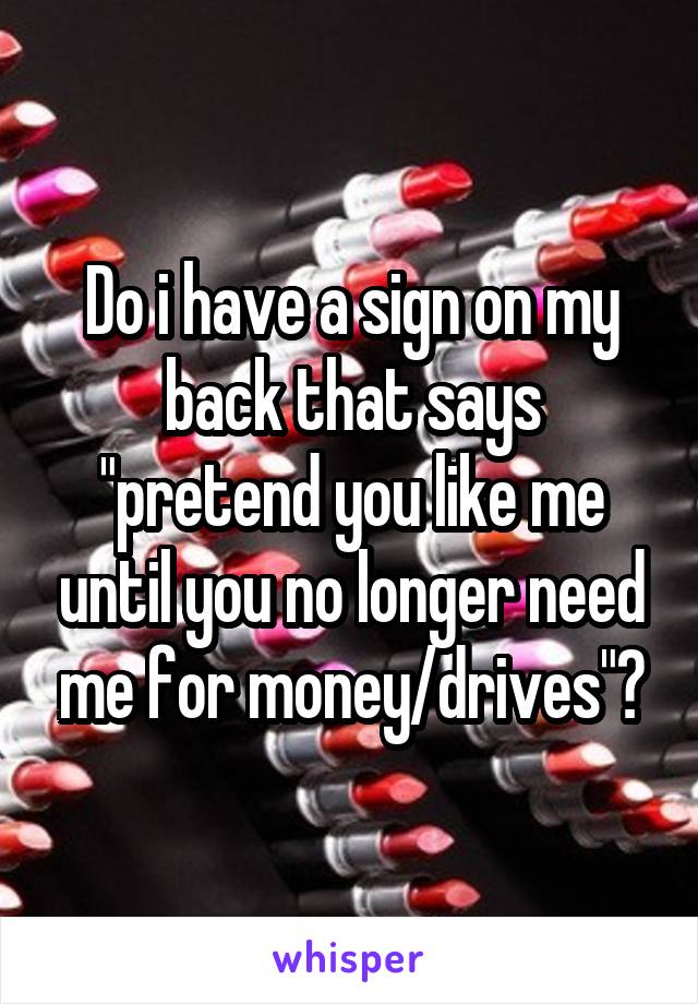 Do i have a sign on my back that says "pretend you like me until you no longer need me for money/drives"?