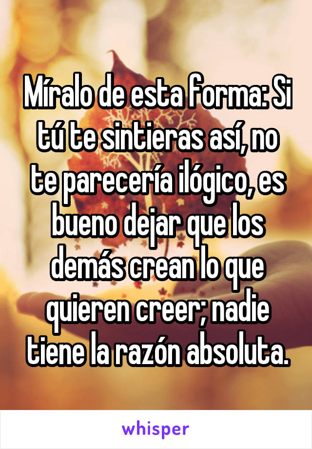 Míralo de esta forma: Si tú te sintieras así, no te parecería ilógico, es bueno dejar que los demás crean lo que quieren creer; nadie tiene la razón absoluta.