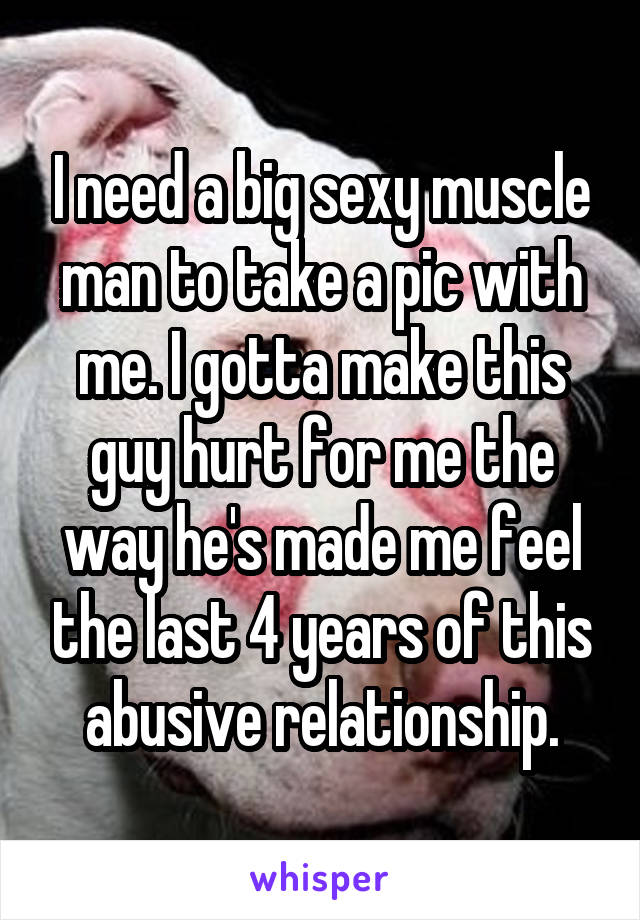 I need a big sexy muscle man to take a pic with me. I gotta make this guy hurt for me the way he's made me feel the last 4 years of this abusive relationship.