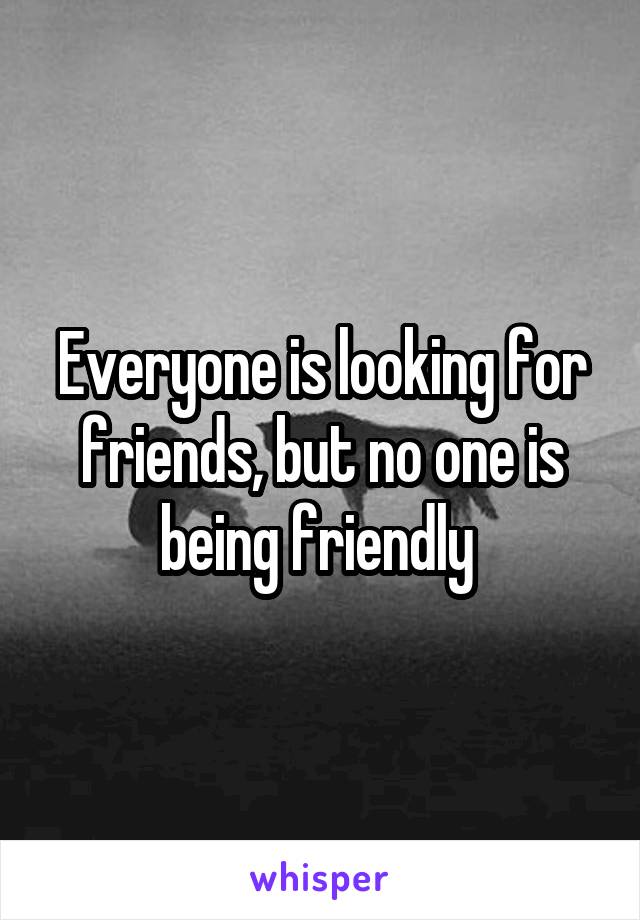 Everyone is looking for friends, but no one is being friendly 