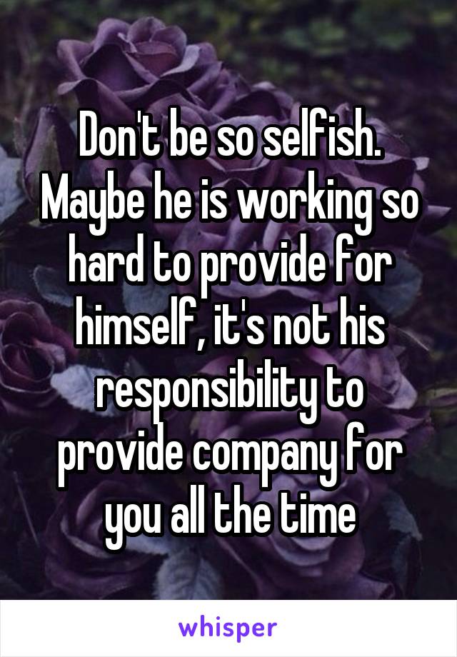 Don't be so selfish. Maybe he is working so hard to provide for himself, it's not his responsibility to provide company for you all the time