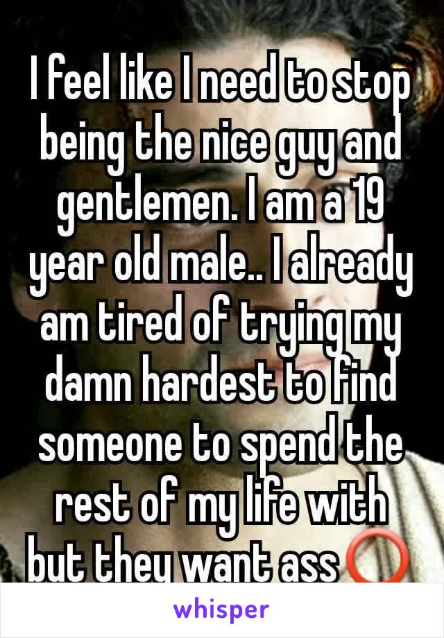 I feel like I need to stop being the nice guy and gentlemen. I am a 19 year old male.. I already am tired of trying my damn hardest to find someone to spend the rest of my life with but they want ass⭕