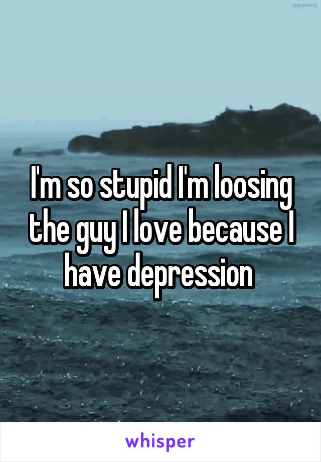 I'm so stupid I'm loosing the guy I love because I have depression 