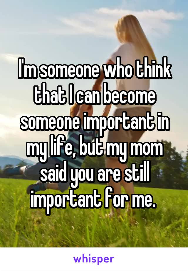 I'm someone who think that I can become someone important in my life, but my mom said you are still important for me. 