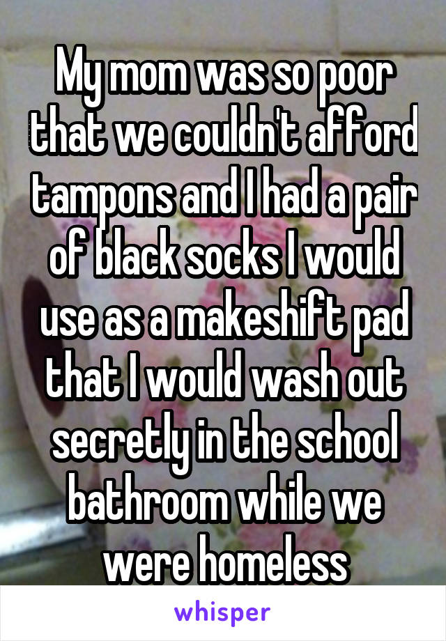 My mom was so poor that we couldn't afford tampons and I had a pair of black socks I would use as a makeshift pad that I would wash out secretly in the school bathroom while we were homeless