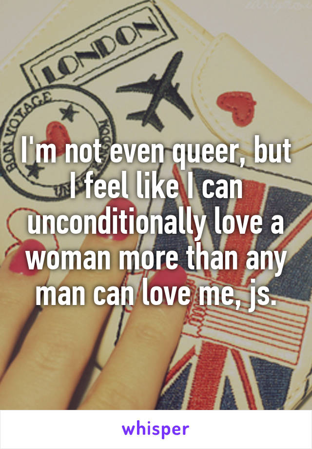 I'm not even queer, but I feel like I can unconditionally love a woman more than any man can love me, js.