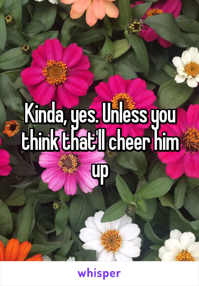 Kinda, yes. Unless you think that'll cheer him up