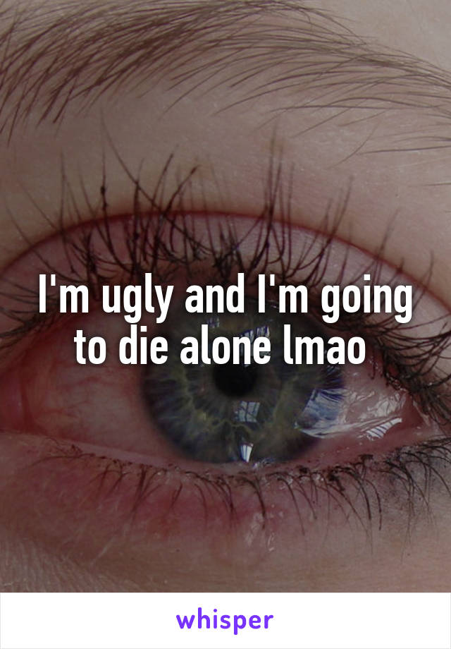 I'm ugly and I'm going to die alone lmao 