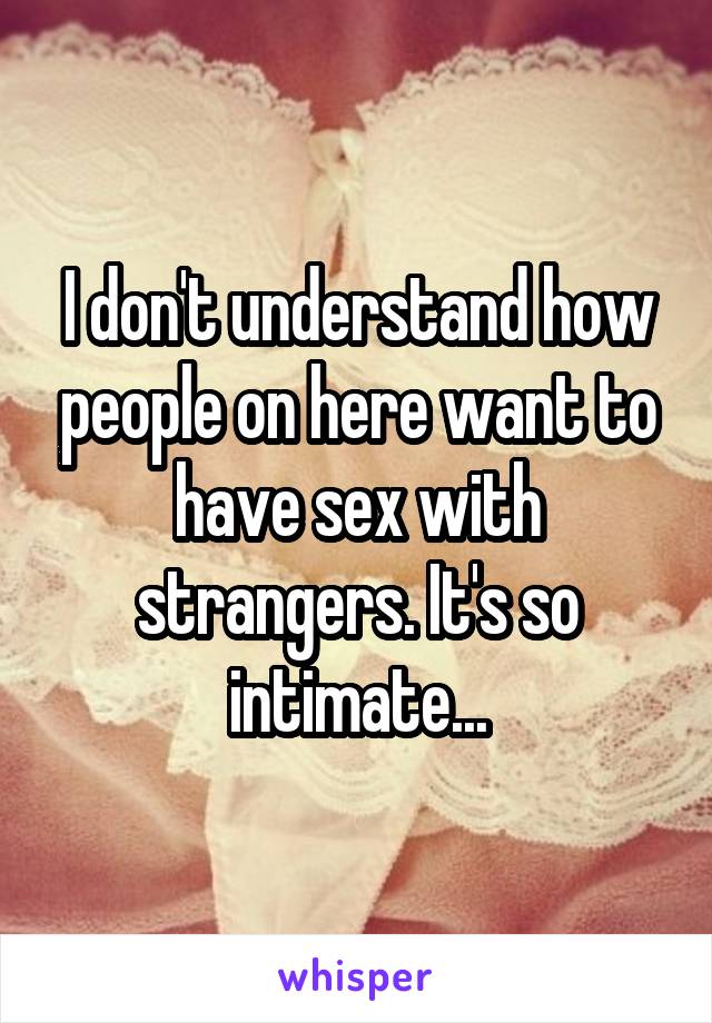 I don't understand how people on here want to have sex with strangers. It's so intimate...