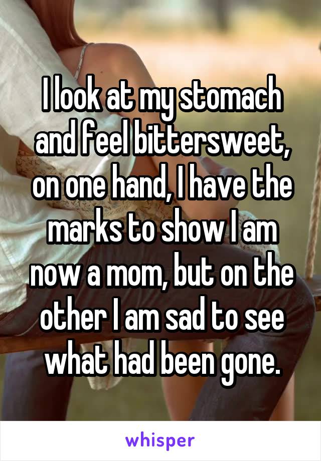 I look at my stomach and feel bittersweet, on one hand, I have the marks to show I am now a mom, but on the other I am sad to see what had been gone.