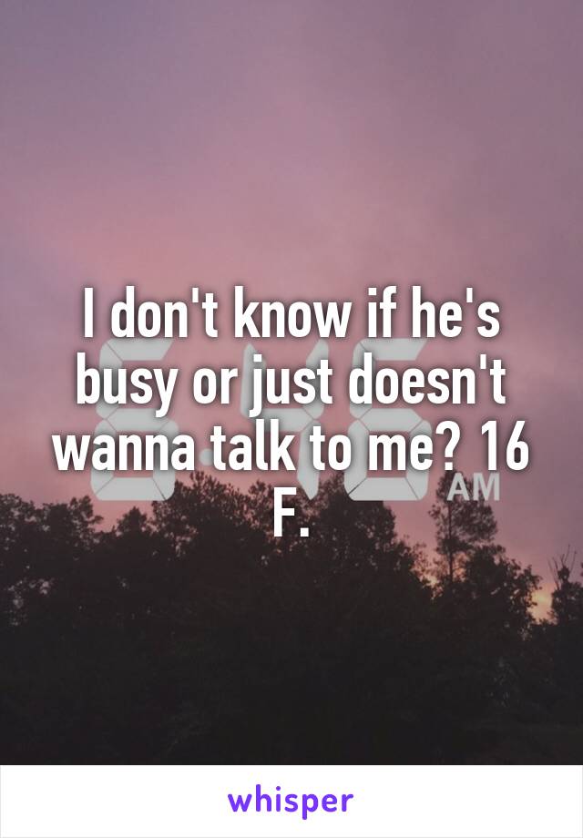 I don't know if he's busy or just doesn't wanna talk to me? 16 F.