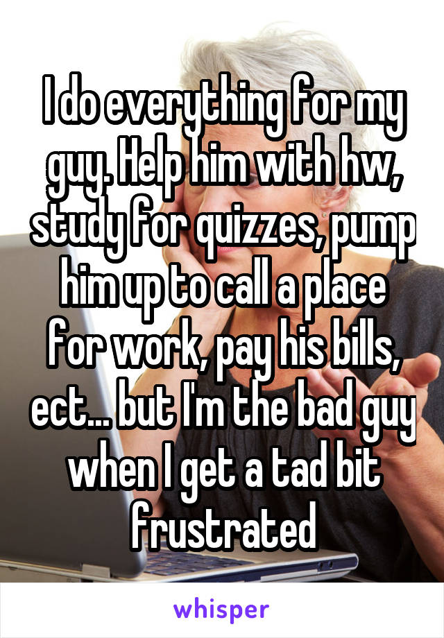 I do everything for my guy. Help him with hw, study for quizzes, pump him up to call a place for work, pay his bills, ect... but I'm the bad guy when I get a tad bit frustrated