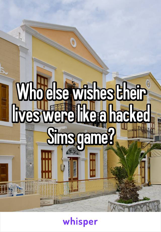 Who else wishes their lives were like a hacked Sims game?