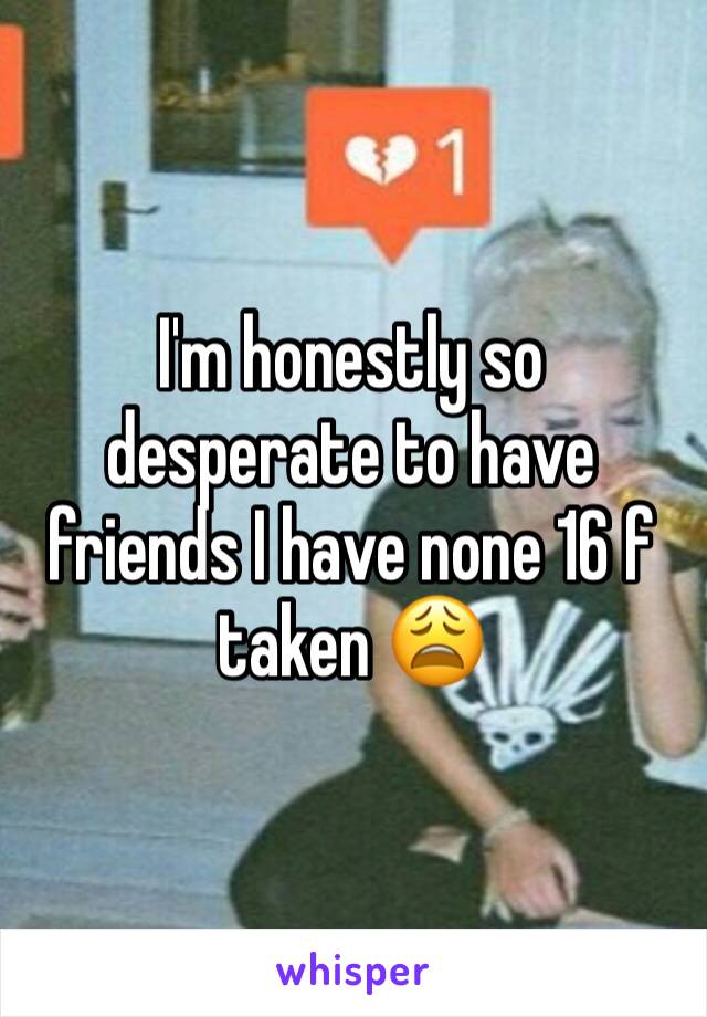 I'm honestly so desperate to have friends I have none 16 f taken 😩