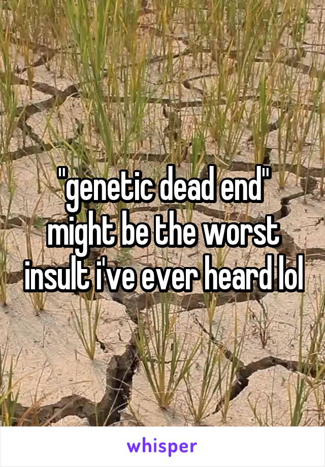 "genetic dead end" might be the worst insult i've ever heard lol