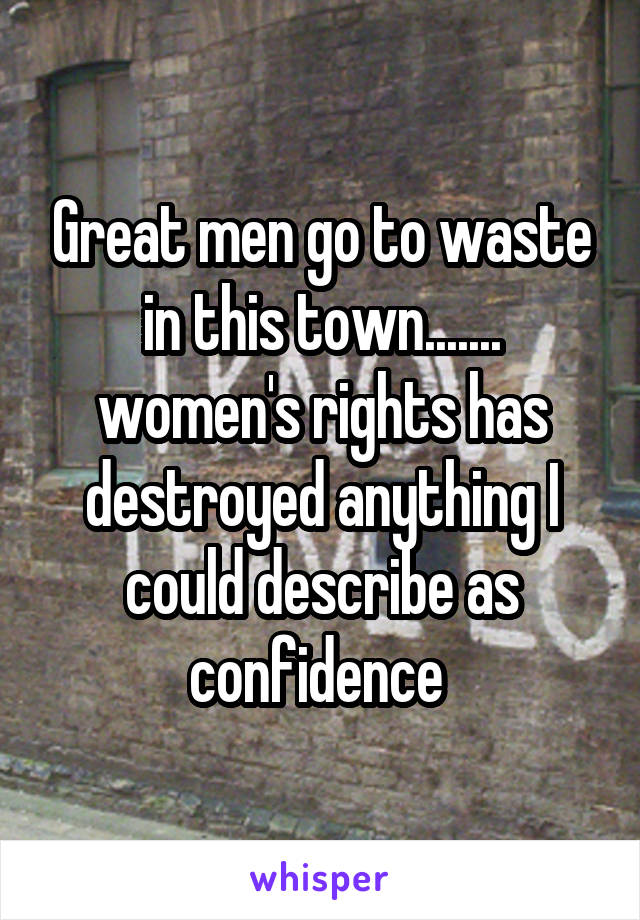 Great men go to waste in this town....... women's rights has destroyed anything I could describe as confidence 