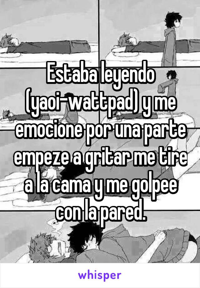 Estaba leyendo (yaoi-wattpad) y me emocione por una parte empeze a gritar me tire a la cama y me golpee con la pared.