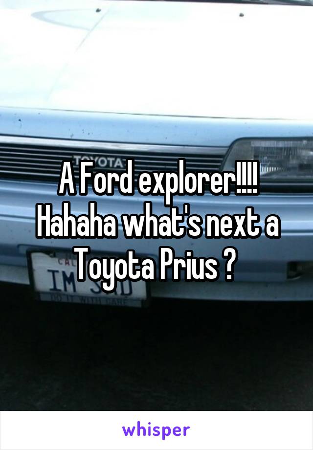 A Ford explorer!!!! Hahaha what's next a Toyota Prius ? 