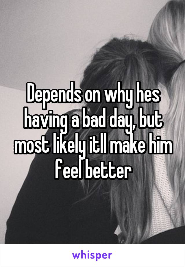 Depends on why hes having a bad day, but most likely itll make him feel better