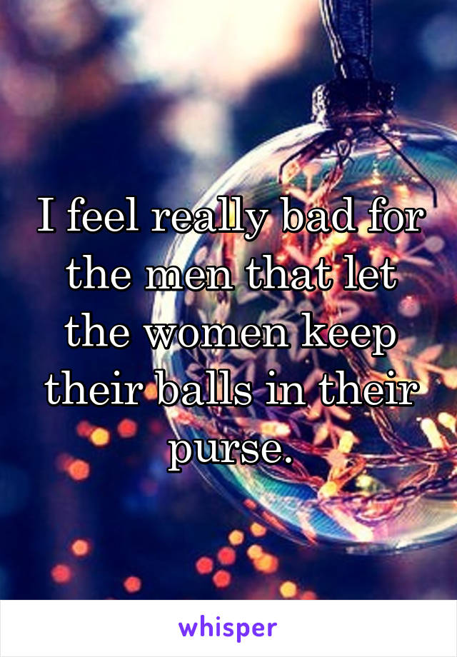 I feel really bad for the men that let the women keep their balls in their purse.