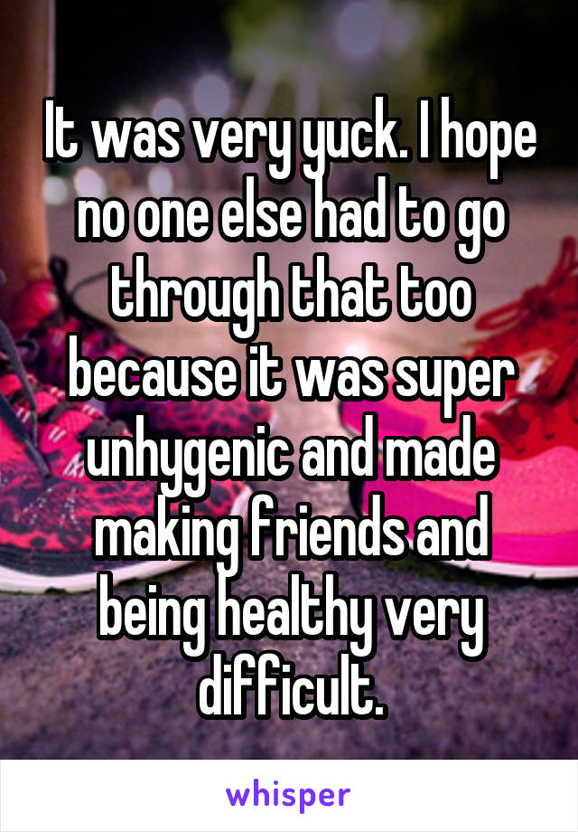 It was very yuck. I hope no one else had to go through that too because it was super unhygenic and made making friends and being healthy very difficult.