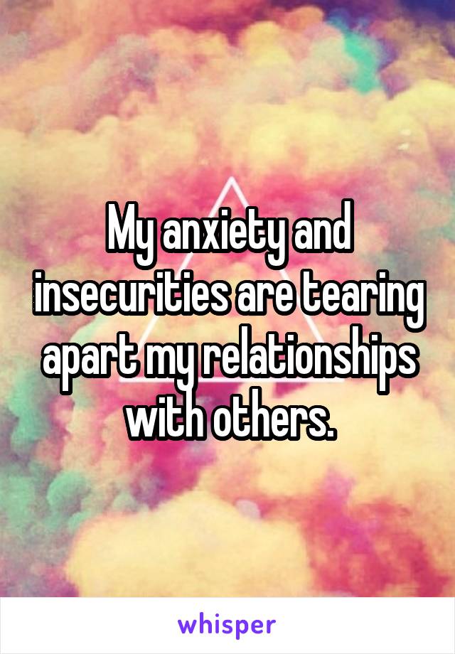 My anxiety and insecurities are tearing apart my relationships with others.